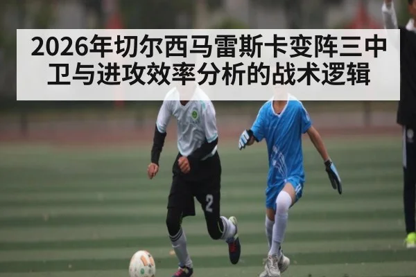 2026年切尔西马雷斯卡变阵三中卫与进攻效率分析的战术逻辑 | Kaiyun sports